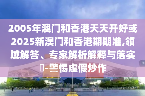 2005年澳門和香港天天開好或2025新澳門和香港期期準,領域解答、專家解析解釋與落實?-警惕虛假炒作